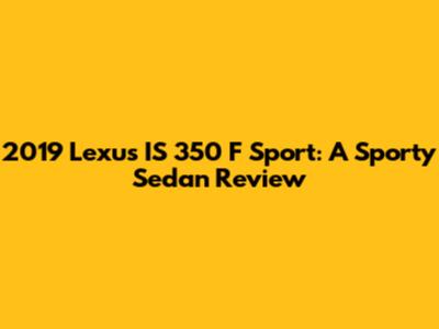 2019 Lexus IS 350 F Sport: A Sporty Sedan Review