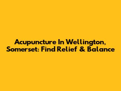 Acupuncture In Wellington, Somerset: Find Relief & Balance