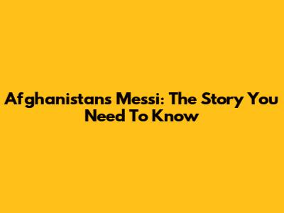 Afghanistan's Messi: The Story You Need To Know