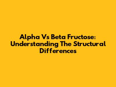 Alpha Vs Beta Fructose: Understanding The Structural Differences