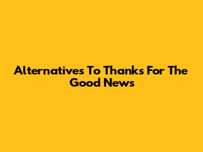 Alternatives To 'Thanks For The Good News'