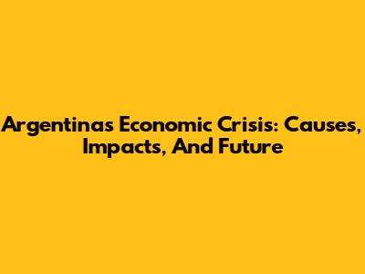 Argentina's Economic Crisis: Causes, Impacts, And Future
