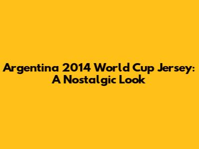 Argentina 2014 World Cup Jersey: A Nostalgic Look