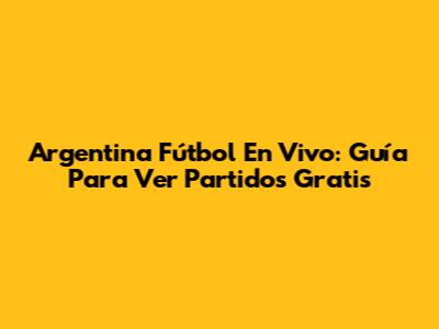 Argentina Fútbol En Vivo: Guía Para Ver Partidos Gratis