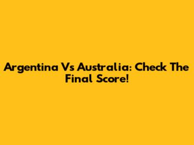 Argentina Vs Australia: Check The Final Score!