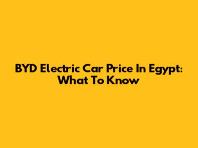 BYD Electric Car Price In Egypt: What To Know