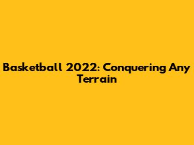 Basketball 2022: Conquering Any Terrain