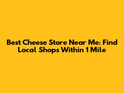Best Cheese Store Near Me: Find Local Shops Within 1 Mile