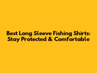 Best Long Sleeve Fishing Shirts: Stay Protected & Comfortable
