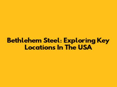 Bethlehem Steel: Exploring Key Locations In The USA