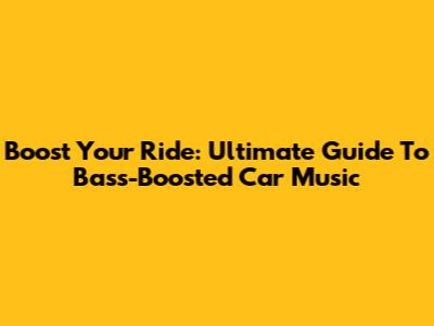 Boost Your Ride: Ultimate Guide To Bass-Boosted Car Music