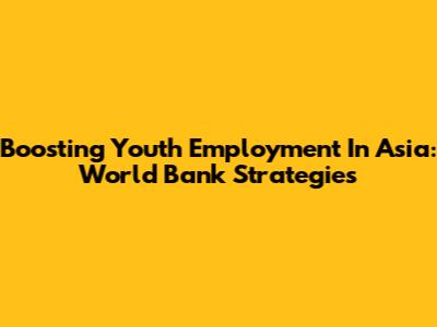 Boosting Youth Employment In Asia: World Bank Strategies