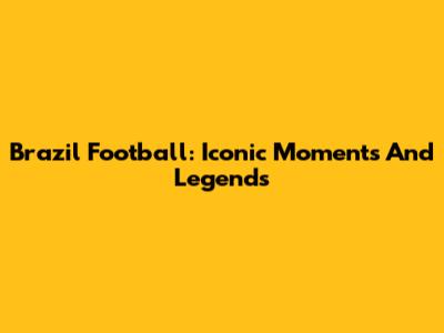 Brazil Football: Iconic Moments And Legends