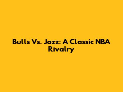 Bulls Vs. Jazz: A Classic NBA Rivalry