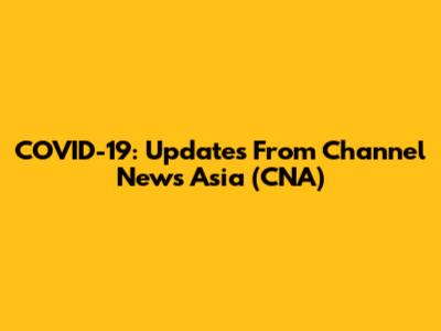 COVID-19: Updates From Channel News Asia (CNA)