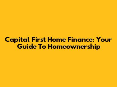Capital First Home Finance: Your Guide To Homeownership