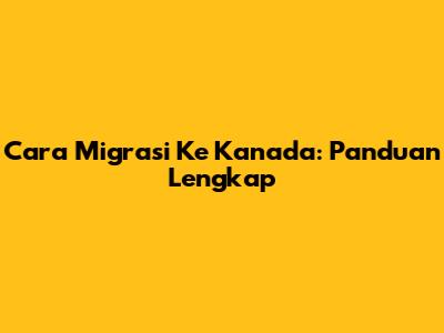 Cara Migrasi Ke Kanada: Panduan Lengkap