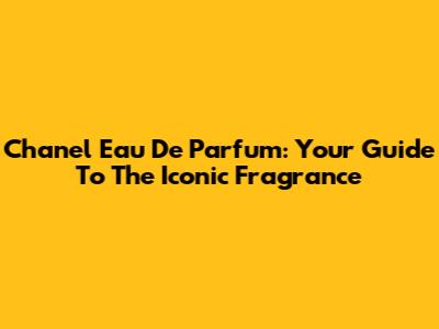 Chanel Eau De Parfum: Your Guide To The Iconic Fragrance
