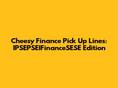 Cheesy Finance Pick Up Lines: IPSEPSEIFinanceSESE Edition