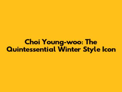 Choi Young-woo: The Quintessential Winter Style Icon