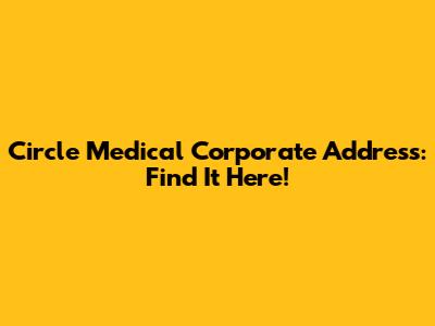 Circle Medical Corporate Address: Find It Here!