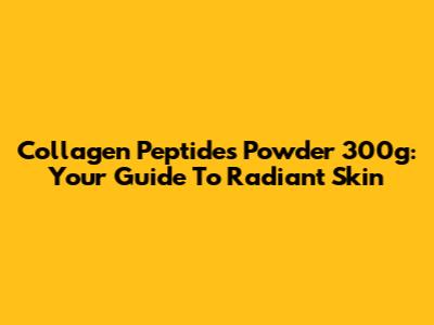 Collagen Peptides Powder 300g: Your Guide To Radiant Skin