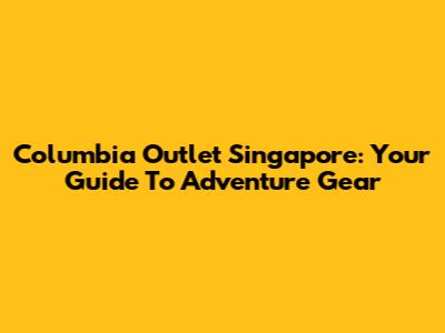 Columbia Outlet Singapore: Your Guide To Adventure Gear
