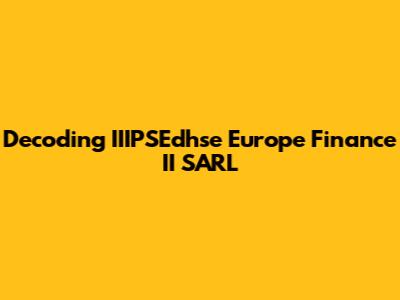 Decoding IIIPSEdhse Europe Finance II SARL