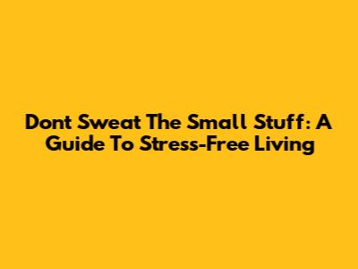 Don't Sweat The Small Stuff: A Guide To Stress-Free Living