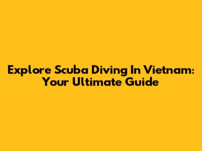 Explore Scuba Diving In Vietnam: Your Ultimate Guide