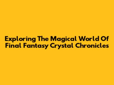 Exploring The Magical World Of Final Fantasy Crystal Chronicles