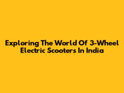 Exploring The World Of 3-Wheel Electric Scooters In India