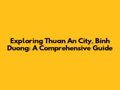 Exploring Thuan An City, Binh Duong: A Comprehensive Guide