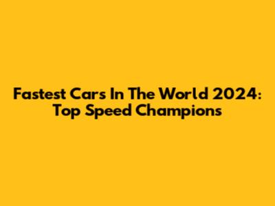 Fastest Cars In The World 2024: Top Speed Champions