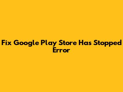 Fix Google Play Store Has Stopped Error