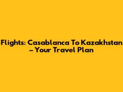 Flights: Casablanca To Kazakhstan – Your Travel Plan