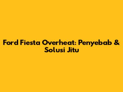 Ford Fiesta Overheat: Penyebab & Solusi Jitu