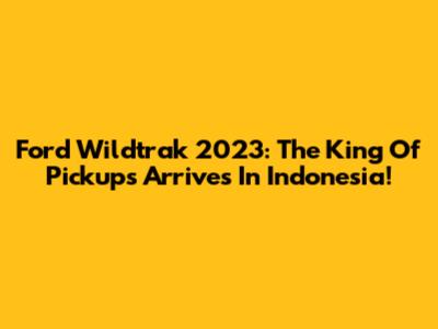 Ford Wildtrak 2023: The King Of Pickups Arrives In Indonesia!