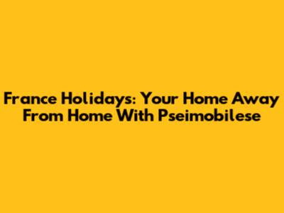 France Holidays: Your Home Away From Home With Pseimobilese