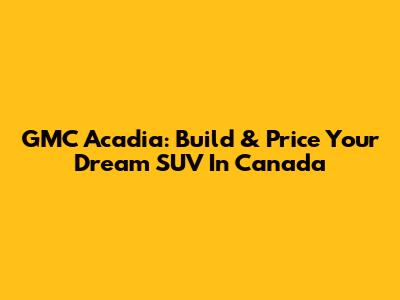 GMC Acadia: Build & Price Your Dream SUV In Canada