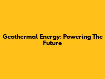Geothermal Energy: Powering The Future