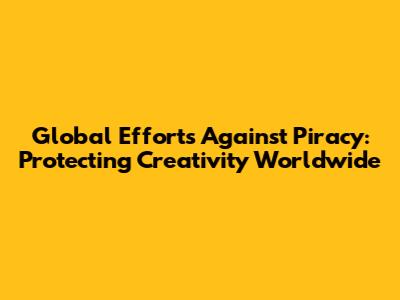 Global Efforts Against Piracy: Protecting Creativity Worldwide
