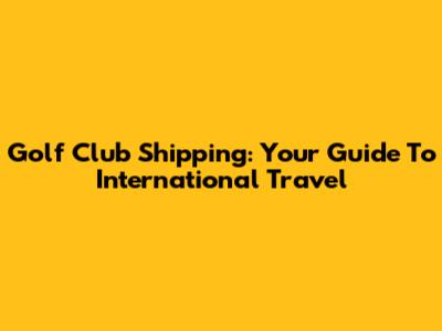 Golf Club Shipping: Your Guide To International Travel