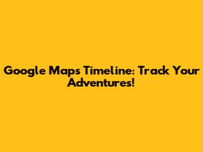 Google Maps Timeline: Track Your Adventures!