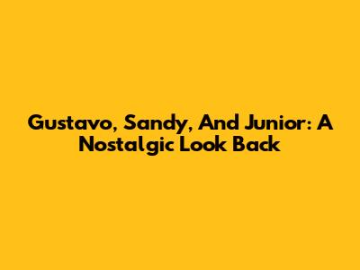 Gustavo, Sandy, And Junior: A Nostalgic Look Back
