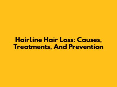 Hairline Hair Loss: Causes, Treatments, And Prevention