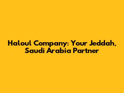 Haloul Company: Your Jeddah, Saudi Arabia Partner