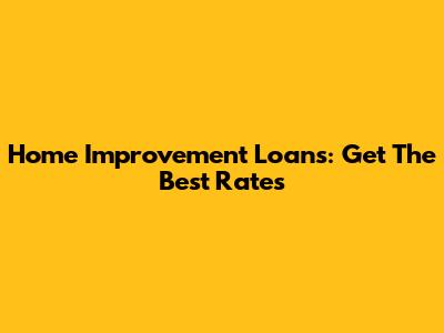 Home Improvement Loans: Get The Best Rates