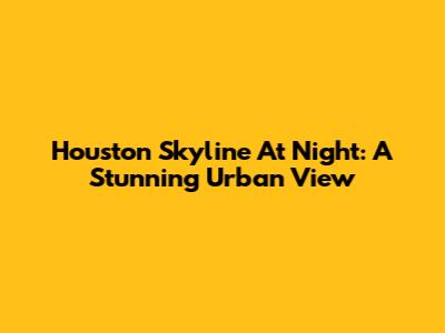 Houston Skyline At Night: A Stunning Urban View