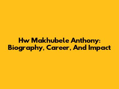 Hw Makhubele Anthony: Biography, Career, And Impact